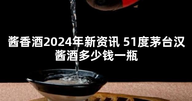 酱香酒2024年新资讯 51度茅台汉酱酒多少钱一瓶